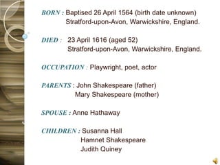 BORN : Baptised 26 April 1564 (birth date unknown)
       Stratford-upon-Avon, Warwickshire, England.

DIED : 23 April 1616 (aged 52)
       Stratford-upon-Avon, Warwickshire, England.

OCCUPATION : Playwright, poet, actor

PARENTS : John Shakespeare (father)
         Mary Shakespeare (mother)

SPOUSE : Anne Hathaway

CHILDREN : Susanna Hall
          Hamnet Shakespeare
          Judith Quiney
 
