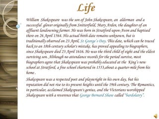 William Shakespeare was the son of John Shakespeare, an alderman and a
successful glover originally from Snitterfield, Mary Arden, the daughter of an
affluent landowning farmer. He was born in Stratford-upon-Avon and baptised
there on 26 April 1564. His actual birth date remains unknown, but is
traditionally observed on 23 April, St George’s Day. This date, which can be traced
back to an 18th-century scholar's mistake, has proved appealing to biographers,
since Shakespeare died 23 April 1616. He was the third child of eight and the eldest
surviving son. Although no attendance records for the period survive, most
biographers agree that Shakespeare was probably educated at the King’s new
school at Stratford, a free school chartered in 1553,about a quarter-mile from his
home .
Shakespeare was a respected poet and playwright in his own day, but his
reputation did not rise to its present heights until the 19th century. The Romantics,
in particular, acclaimed Shakespeare's genius, and the Victorians worshipped
Shakespeare with a reverence that George Bernard Shaw called “bardolatry”.
 