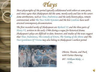 Most playwrights of the period typically collaborated with others at some point,
and critics agree that Shakespeare did the same, mostly early and late in his career.
Some attributions, such as Titus Andronicus and the early history plays, remain
controversial, while The Two Noble Kinsmen and the lost Cardenio have well-
attested contemporary documentation.
The first recorded works of Shakespeare are Richard III and the three parts of
Henry VI, written in the early 1590s during a vogue for historical drama.
Shakespeare's plays are difficult to date, however, and studies of the texts suggest
that Titus Andronicus, The Comedy of Errors, The Taming of the Shrew and The
Two Gentlemen Of Verona may also belong to Shakespeare’s earliest period.



                                                  Oberon, Titania, and Puck
                                                  with Fairies Dancing.
                                                  BY : William Blake , c.
                                                       1786 .
 