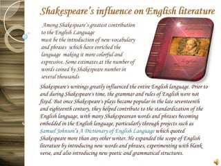 Among Shakespeare’s greatest contribution
to the English Language
must be the introduction of new vocabulary
and phrases which have enriched the
language making it more colorful and
expressive. Some estimates at the number of
words coined by Shakespeare number in
several thousands
Shakespeare's writings greatly influenced the entire English language. Prior to
and during Shakespeare's time, the grammar and rules of English were not
fixed. But once Shakespeare's plays became popular in the late seventeenth
and eighteenth century, they helped contribute to the standardization of the
English language, with many Shakespearean words and phrases becoming
embedded in the English language, particularly through projects such as
Samuel Johnson’s A Dictionary of English Language which quoted
Shakespeare more than any other writer. He expanded the scope of English
literature by introducing new words and phrases, experimenting with blank
verse, and also introducing new poetic and grammatical structures.
 