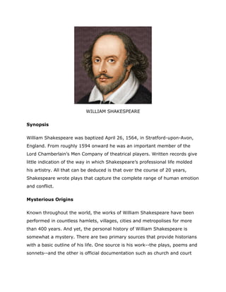 WILLIAM SHAKESPEARE

Synopsis

William Shakespeare was baptized April 26, 1564, in Stratford-upon-Avon,
England. From roughly 1594 onward he was an important member of the
Lord Chamberlain’s Men Company of theatrical players. Written records give
little indication of the way in which Shakespeare’s professional life molded
his artistry. All that can be deduced is that over the course of 20 years,
Shakespeare wrote plays that capture the complete range of human emotion
and conflict.

Mysterious Origins

Known throughout the world, the works of William Shakespeare have been
performed in countless hamlets, villages, cities and metropolises for more
than 400 years. And yet, the personal history of William Shakespeare is
somewhat a mystery. There are two primary sources that provide historians
with a basic outline of his life. One source is his work--the plays, poems and
sonnets--and the other is official documentation such as church and court
 