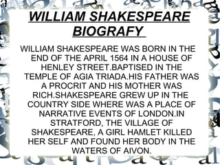 WILLIAM SHAKESPEARE
BIOGRAFY
WILLIAM SHAKESPEARE WAS BORN IN THE
END OF THE APRIL 1564 IN A HOUSE OF
HENLEY STREET.BAPTISED IN THE
TEMPLE OF AGIA TRIADA.HIS FATHER WAS
A PROCRIT AND HIS MOTHER WAS
RICH.SHAKESPEARE GREW UP IN THE
COUNTRY SIDE WHERE WAS A PLACE OF
NARRATIVE EVENTS OF LONDON.IN
STRATFORD, THE VILLAGE OF
SHAKESPEARE, A GIRL HAMLET KILLED
HER SELF AND FOUND HER BODY IN THE
WATERS OF AIVON.
 