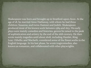 Shakespeare was born and brought up in Stratford-upon-Avon. At the
age of 18, he married Anne Hathaway, with whom he had three
children: Susanna, and twins Hamnet and Judith. Shakespeare
produced most of his known work between 1589 and 1613. His early
plays were mainly comedies and histories, genres he raised to the peak
of sophistication and artistry by the end of the 16th century. He then
wrote mainly tragedies until about 1608, including Hamlet, King
Lear, Othello, and Macbeth, considered some of the finest works in the
English language. In his last phase, he wrote tragicomedies, also
known as romances, and collaborated with other playwrights.
 