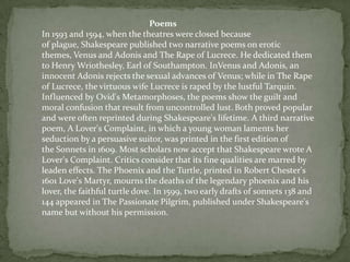 Poems
In 1593 and 1594, when the theatres were closed because
of plague, Shakespeare published two narrative poems on erotic
themes, Venus and Adonis and The Rape of Lucrece. He dedicated them
to Henry Wriothesley, Earl of Southampton. InVenus and Adonis, an
innocent Adonis rejects the sexual advances of Venus; while in The Rape
of Lucrece, the virtuous wife Lucrece is raped by the lustful Tarquin.
Influenced by Ovid's Metamorphoses, the poems show the guilt and
moral confusion that result from uncontrolled lust. Both proved popular
and were often reprinted during Shakespeare's lifetime. A third narrative
poem, A Lover's Complaint, in which a young woman laments her
seduction by a persuasive suitor, was printed in the first edition of
the Sonnets in 1609. Most scholars now accept that Shakespeare wrote A
Lover's Complaint. Critics consider that its fine qualities are marred by
leaden effects. The Phoenix and the Turtle, printed in Robert Chester's
1601 Love's Martyr, mourns the deaths of the legendary phoenix and his
lover, the faithful turtle dove. In 1599, two early drafts of sonnets 138 and
144 appeared in The Passionate Pilgrim, published under Shakespeare's
name but without his permission.
 