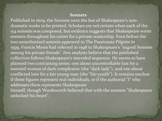 Sonnets
Published in 1609, the Sonnets were the last of Shakespeare's non-
dramatic works to be printed. Scholars are not certain when each of the
154 sonnets was composed, but evidence suggests that Shakespeare wrote
sonnets throughout his career for a private readership. Even before the
two unauthorised sonnets appeared in The Passionate Pilgrim in
1599, Francis Meres had referred in 1598 to Shakespeare's "sugred Sonnets
among his private friends". Few analysts believe that the published
collection follows Shakespeare's intended sequence. He seems to have
planned two contrasting series: one about uncontrollable lust for a
married woman of dark complexion (the "dark lady"), and one about
conflicted love for a fair young man (the "fair youth"). It remains unclear
if these figures represent real individuals, or if the authorial "I" who
addresses them represents Shakespeare
himself, though Wordsworth believed that with the sonnets "Shakespeare
unlocked his heart“.
 