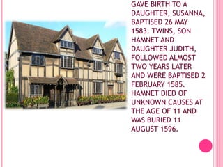 GAVE BIRTH TO A
DAUGHTER, SUSANNA,
BAPTISED 26 MAY
1583. TWINS, SON
HAMNET AND
DAUGHTER JUDITH,
FOLLOWED ALMOST
TWO YEARS LATER
AND WERE BAPTISED 2
FEBRUARY 1585.
HAMNET DIED OF
UNKNOWN CAUSES AT
THE AGE OF 11 AND
WAS BURIED 11
AUGUST 1596.

 
