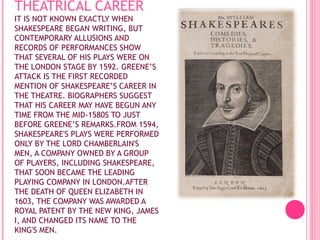 THEATRICAL CAREER
IT IS NOT KNOWN EXACTLY WHEN
SHAKESPEARE BEGAN WRITING, BUT
CONTEMPORARY ALLUSIONS AND
RECORDS OF PERFORMANCES SHOW
THAT SEVERAL OF HIS PLAYS WERE ON
THE LONDON STAGE BY 1592. GREENE’S
ATTACK IS THE FIRST RECORDED
MENTION OF SHAKESPEARE’S CAREER IN
THE THEATRE. BIOGRAPHERS SUGGEST
THAT HIS CAREER MAY HAVE BEGUN ANY
TIME FROM THE MID-1580S TO JUST
BEFORE GREENE’S REMARKS.FROM 1594,
SHAKESPEARE'S PLAYS WERE PERFORMED
ONLY BY THE LORD CHAMBERLAIN'S
MEN, A COMPANY OWNED BY A GROUP
OF PLAYERS, INCLUDING SHAKESPEARE,
THAT SOON BECAME THE LEADING
PLAYING COMPANY IN LONDON.AFTER
THE DEATH OF QUEEN ELIZABETH IN
1603, THE COMPANY WAS AWARDED A
ROYAL PATENT BY THE NEW KING, JAMES
I, AND CHANGED ITS NAME TO THE
KING'S MEN.

 