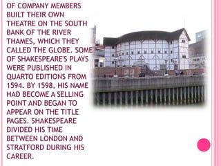 OF COMPANY MEMBERS
BUILT THEIR OWN
THEATRE ON THE SOUTH
BANK OF THE RIVER
THAMES, WHICH THEY
CALLED THE GLOBE. SOME
OF SHAKESPEARE'S PLAYS
WERE PUBLISHED IN
QUARTO EDITIONS FROM
1594. BY 1598, HIS NAME
HAD BECOME A SELLING
POINT AND BEGAN TO
APPEAR ON THE TITLE
PAGES. SHAKESPEARE
DIVIDED HIS TIME
BETWEEN LONDON AND
STRATFORD DURING HIS
CAREER.

 