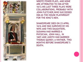 WROTE FEWER PLAYS, AND NONE
ARE ATTRIBUTED TO HIM AFTER
1613.HIS LAST THREE PLAYS WERE
COLLABORATIONS, PROBABLY WITH
JOHN FLETCHER,WHO SUCCEEDED
HIM AS THE HOUSE PLAYWRIGHT
FOR THE KING’S MEN.
SHAKESPEARE DIED ON 23 APRIL
1616 AND WAS SURVIVED BY HIS
WIFE AND TWO DAUGHTERS.
SUSANNA HAD MARRIED A
PHYSICIAN, JOHN HALL, IN
1607,AND JUDITH HAD MARRIED
THOMAS QUINEY, A VINTNER, TWO
MONTHS BEFORE SHAKESPEARE’S
DEATH.

 