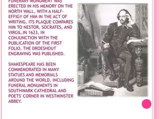 FUNERARY MONUMENT WAS
ERECTED IN HIS MEMORY ON THE
NORTH WALL, WITH A HALFEFFIGY OF HIM IN THE ACT OF
WRITING. ITS PLAQUE COMPARES
HIM TO NESTOR, SOCRATES, AND
VIRGIL.IN 1623, IN
CONJUNCTION WITH THE
PUBLICATION OF THE FIRST
FOLIO, THE DROESHOUT
ENGRAVING WAS PUBLISHED.
SHAKESPEARE HAS BEEN
COMMEMORATED IN MANY
STATUES AND MEMORIALS
AROUND THE WORLD, INCLUDING
FUNERAL MONUMENTS IN
SOUTHWARK CATHEDRAL AND
POETS' CORNER IN WESTMINSTER
ABBEY.

 