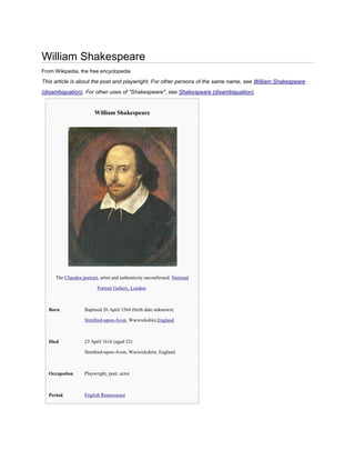 William Shakespeare
From Wikipedia, the free encyclopedia

This article is about the poet and playwright. For other persons of the same name, see William Shakespeare
(disambiguation). For other uses of "Shakespeare", see Shakespeare (disambiguation).

William Shakespeare

The Chandos portrait, artist and authenticity unconfirmed. National
Portrait Gallery, London.

Born

Baptised 26 April 1564 (birth date unknown)
Stratford-upon-Avon, Warwickshire,England

Died

23 April 1616 (aged 52)
Stratford-upon-Avon, Warwickshire, England

Occupation

Playwright, poet, actor

Period

English Renaissance

 