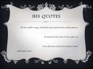 HIS QUOTES
All the world‘s stage, and all the men and women merely players.
If music be the food of love, play on.
Love all, trust a few, do wrong to none.
…and much more…
 