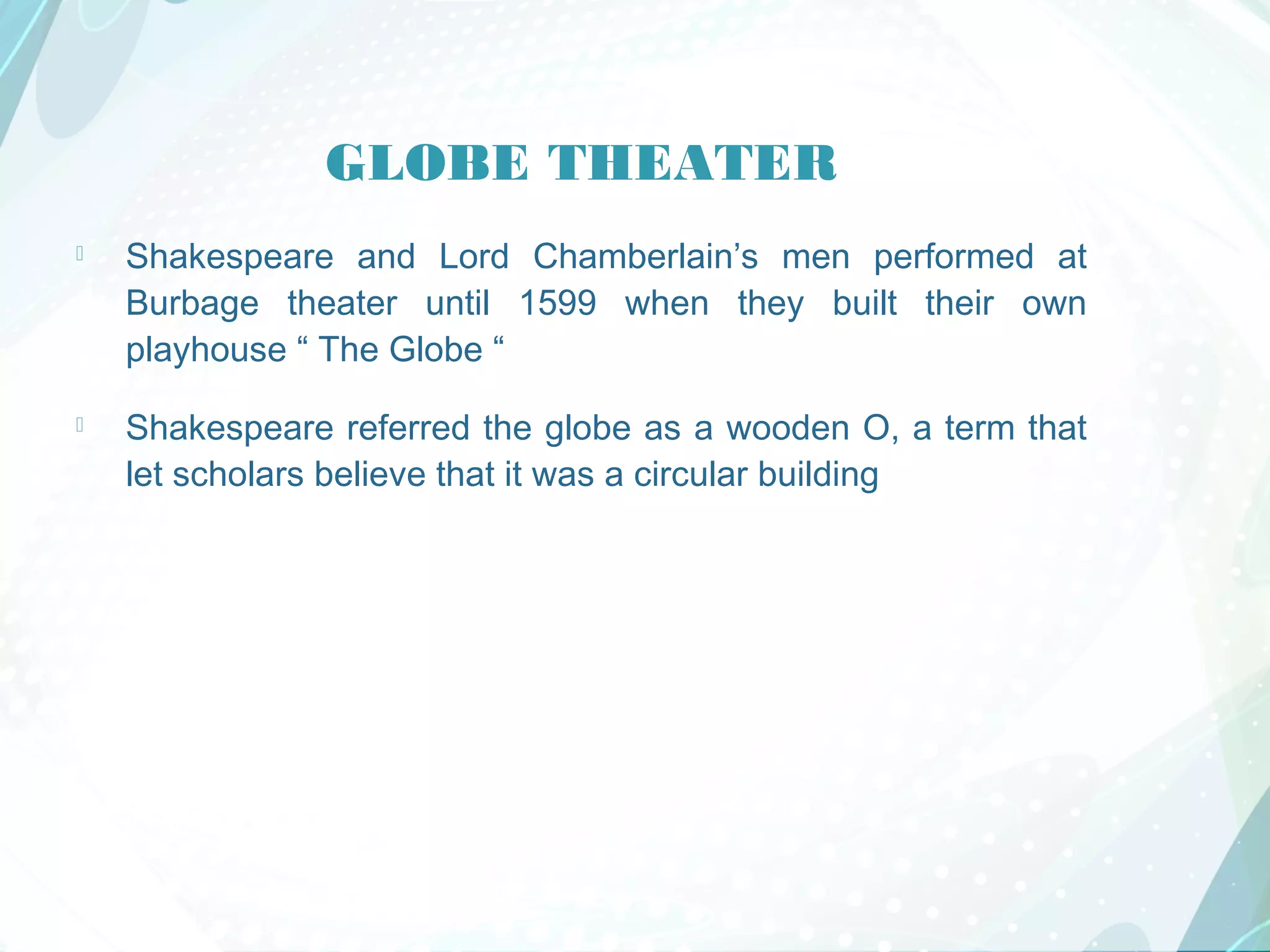 GLOBE THEATER
 Shakespeare and Lord Chamberlain’s men performed at
Burbage theater until 1599 when they built their own
playhouse “ The Globe “
 Shakespeare referred the globe as a wooden O, a term that
let scholars believe that it was a circular building
 