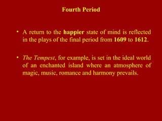 Fourth Period
• A return to the happier state of mind is reflected
in the plays of the final period from 1609 to 1612.
• The Tempest, for example, is set in the ideal world
of an enchanted island where an atmosphere of
magic, music, romance and harmony prevails.
 