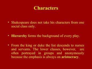 Characters
• Shakespeare does not take his characters from one
social class only.
• Hierarchy forms the background of every play.
• From the king or duke the list descends to nurses
and servants. The lower classes, however, are
often portrayed in groups and anonymously
because the emphasis is always on aristocracy.
 