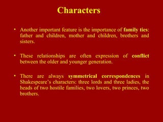 Characters
• Another important feature is the importance of family ties:
father and children, mother and children, brothers and
sisters.
• These relationships are often expression of conflict
between the older and younger generation.
• There are always symmetrical correspondences in
Shakespeare’s characters: three lords and three ladies, the
heads of two hostile families, two lovers, two princes, two
brothers.
 
