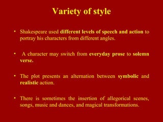 Variety of style
• Shakespeare used different levels of speech and action to
portray his characters from different angles.
• A character may switch from everyday prose to solemn
verse.
• The plot presents an alternation between symbolic and
realistic action.
• There is sometimes the insertion of allegorical scenes,
songs, music and dances, and magical transformations.
 