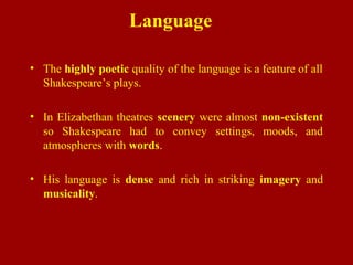 Language
• The highly poetic quality of the language is a feature of all
Shakespeare’s plays.
• In Elizabethan theatres scenery were almost non-existent
so Shakespeare had to convey settings, moods, and
atmospheres with words.
• His language is dense and rich in striking imagery and
musicality.
 