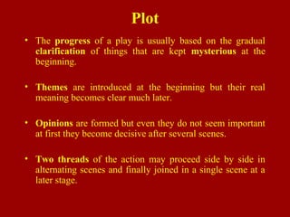 Plot
• The progress of a play is usually based on the gradual
clarification of things that are kept mysterious at the
beginning.
• Themes are introduced at the beginning but their real
meaning becomes clear much later.
• Opinions are formed but even they do not seem important
at first they become decisive after several scenes.
• Two threads of the action may proceed side by side in
alternating scenes and finally joined in a single scene at a
later stage.
 