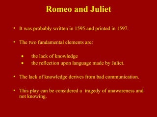 Romeo and Juliet
• It was probably written in 1595 and printed in 1597.
• The two fundamental elements are:
• the lack of knowledge
• the reflection upon language made by Juliet.
• The lack of knowledge derives from bad communication.
• This play can be considered a tragedy of unawareness and
not knowing.
 