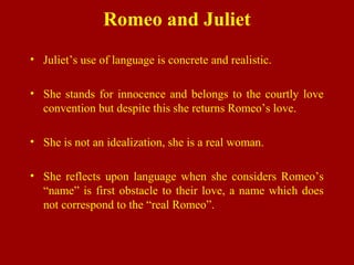 Romeo and Juliet
• Juliet’s use of language is concrete and realistic.
• She stands for innocence and belongs to the courtly love
convention but despite this she returns Romeo’s love.
• She is not an idealization, she is a real woman.
• She reflects upon language when she considers Romeo’s
“name” is first obstacle to their love, a name which does
not correspond to the “real Romeo”.
 