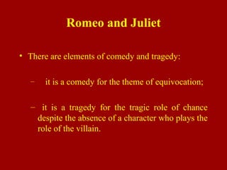 Romeo and Juliet
• There are elements of comedy and tragedy:
– it is a comedy for the theme of equivocation;
– it is a tragedy for the tragic role of chance
despite the absence of a character who plays the
role of the villain.
 