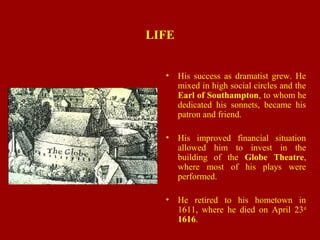 LIFE
• His success as dramatist grew. He
mixed in high social circles and the
Earl of Southampton, to whom he
dedicated his sonnets, became his
patron and friend.
• His improved financial situation
allowed him to invest in the
building of the Globe Theatre,
where most of his plays were
performed.
• He retired to his hometown in
1611, where he died on April 23rd
1616.
 