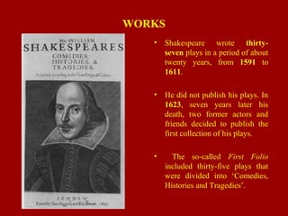 WORKS
• Shakespeare wrote thirty-
seven plays in a period of about
twenty years, from 1591 to
1611.
• He did not publish his plays. In
1623, seven years later his
death, two former actors and
friends decided to publish the
first collection of his plays.
• The so-called First Folio
included thirty-five plays that
were divided into ‘Comedies,
Histories and Tragedies’.
 
