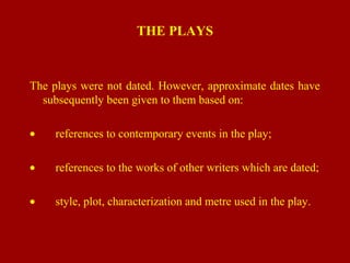 THE PLAYS
The plays were not dated. However, approximate dates have
subsequently been given to them based on:
• references to contemporary events in the play;
• references to the works of other writers which are dated;
• style, plot, characterization and metre used in the play.
 