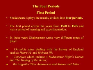 The Four Periods
First Period
• Shakespeare’s plays are usually divided into four periods.
• The first period covers the years from 1590 to 1595 and
was a period of learning and experimentation.
• In these years Shakespeare wrote very different types of
plays:
• Chronicle plays dealing with the history of England
such as Henry VI and Richard III;
• Comedies which include A Midsummer Night’s Dream
and The Taming of the Shrew;
• the tragedies Titus Andronicus and Romeo and Juliet.
 