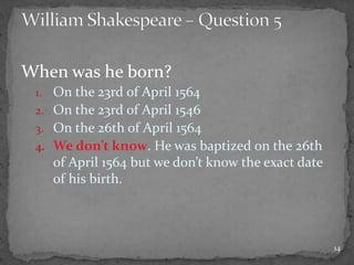 When was he born?
1. On the 23rd of April 1564
2. On the 23rd of April 1546
3. On the 26th of April 1564
4. We don’t know. He was baptized on the 26th
of April 1564 but we don’t know the exact date
of his birth.
14
 