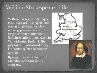  William Shakespeare (26 April
1564 (baptised) – 23 April 1616)
was an English author who
wrote 37 plays and also 2 very
long poems in his lifetime. He
lived in Stratford-upon-Avon, in
Warwickshire, England. His
plays are still performed today.
He is often quoted in modern
writing.
 By 1594 he was an actor in The
Chamberlain's Men acting
company.
2
 