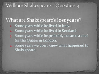 What are Shakespeare’s lost years?
1. Some years while he lived in Italy.
2. Some years while he lived in Scotland
3. Some years while he probably became a chef
for the Queen in London.
4. Some years we don’t know what happened to
Shakespeare.
21
 