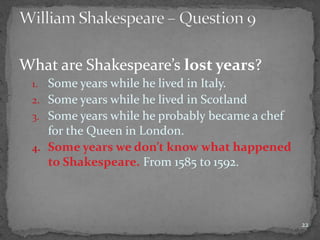 What are Shakespeare’s lost years?
1. Some years while he lived in Italy.
2. Some years while he lived in Scotland
3. Some years while he probably became a chef
for the Queen in London.
4. Some years we don’t know what happened
to Shakespeare. From 1585 to 1592.
22
 