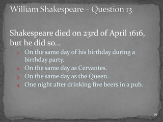 Shakespeare died on 23rd of April 1616,
but he did so…
1. On the same day of his birthday during a
birthday party.
2. On the same day as Cervantes.
3. On the same day as the Queen.
4. One night after drinking five beers in a pub.
29
 