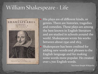  His plays are of different kinds, or
genres. There are histories, tragedies
and comedies. These plays are among
the best known in English literature
and are studied in schools around the
world. Shakespeare wrote his works
between about 1590 and 1613.
 Shakespeare has been credited for
adding new words and phrases to the
English language and for making
some words more popular. He created
over 1,700 English words.
Text from Simple Wikipedia
3
 