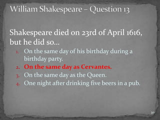 Shakespeare died on 23rd of April 1616,
but he did so…
1. On the same day of his birthday during a
birthday party.
2. On the same day as Cervantes.
3. On the same day as the Queen.
4. One night after drinking five beers in a pub.
30
 