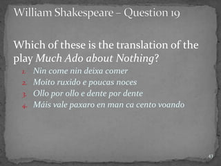 Which of these is the translation of the
play Much Ado about Nothing?
1. Nin come nin deixa comer
2. Moito ruxido e poucas noces
3. Ollo por ollo e dente por dente
4. Máis vale paxaro en man ca cento voando
43
 