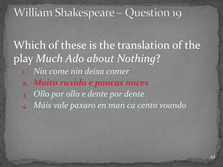 Which of these is the translation of the
play Much Ado about Nothing?
1. Nin come nin deixa comer
2. Moito ruxido e poucas noces
3. Ollo por ollo e dente por dente
4. Máis vale paxaro en man ca cento voando
44
 