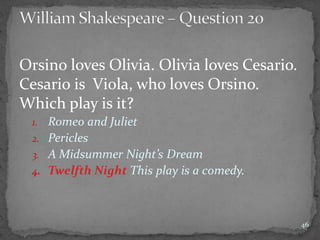 Orsino loves Olivia. Olivia loves Cesario.
Cesario is Viola, who loves Orsino.
Which play is it?
1. Romeo and Juliet
2. Pericles
3. A Midsummer Night’s Dream
4. Twelfth Night This play is a comedy.
46
 