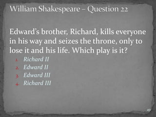 Edward’s brother, Richard, kills everyone
in his way and seizes the throne, only to
lose it and his life. Which play is it?
1. Richard II
2. Edward II
3. Edward III
4. Richard III
49
 