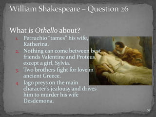 What is Othello about?
1. Petruchio “tames” his wife,
Katherina.
2. Nothing can come between best
friends Valentine and Proteus,
except a girl, Sylvia.
3. Two brothers fight for love in
ancient Greece.
4. Iago preys on the main
character’s jealousy and drives
him to murder his wife
Desdemona.
57
 