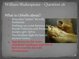 What is Othello about?
1. Petruchio “tames” his wife,
Katherina.
2. Nothing can come between best
friends Valentine and Proteus,
except a girl, Sylvia.
3. Two brothers fight for love in
ancient Greece.
4. Iago preys on the main
character’s jealousy and drives
him to murder his wife
Desdemona.
58
 