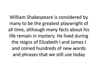 William Shakespeare is considered by
many to be the greatest playwright of
all time, although many facts about his
life remain in mystery. He lived during
the reigns of Elizabeth I and James I
and coined hundreds of new words
and phrases that we still use today