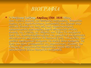ΒΙΟΓΡΑΦΙΑ
 ΟΟ Ουίλλιαμ ΣαίξπηρΟυίλλιαμ Σαίξπηρ Απρίλιος 1564Απρίλιος 1564 --16161616 ΜάιοςΜάιος
ήταν Άγγλος ποιητής και θεατρικός συγγραφέας. Θεωρείταιήταν Άγγλος ποιητής και θεατρικός συγγραφέας. Θεωρείται
ευρέως ως ο σημαντικότερος συγγραφέας που έγραψε στηνευρέως ως ο σημαντικότερος συγγραφέας που έγραψε στην
αγγλική γλώσσα και ένας από τους σημαντικότερουςαγγλική γλώσσα και ένας από τους σημαντικότερους
δραματουργούς παγκοσμίως.Συχνά αποκαλείται εθνικόςδραματουργούς παγκοσμίως.Συχνά αποκαλείται εθνικός
ποιητής της Αγγλίας και «Βάρδος του Έιβον.Τα σωζόμεναποιητής της Αγγλίας και «Βάρδος του Έιβον.Τα σωζόμενα
έργα του, συμπεριλαμβανομένων και ορισμένων συνεργασιών,έργα του, συμπεριλαμβανομένων και ορισμένων συνεργασιών,
αποτελούνται από περίπου 38 θεατρικά έργα, 154 σονέτα, δύοαποτελούνται από περίπου 38 θεατρικά έργα, 154 σονέτα, δύο
μεγάλα αφηγηματικά ποιήματα και πολλά άλλα ποιήματα. Ταμεγάλα αφηγηματικά ποιήματα και πολλά άλλα ποιήματα. Τα
έργα του έχουν μεταφραστεί στις περισσότερες γλώσσες τουέργα του έχουν μεταφραστεί στις περισσότερες γλώσσες του
κόσμου και ερμηνεύονται περισσότερο συχνά από τα έργακόσμου και ερμηνεύονται περισσότερο συχνά από τα έργα
οποιουδήποτε άλλου θεατρικού συγγραφέα.οποιουδήποτε άλλου θεατρικού συγγραφέα.
 