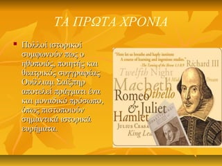 ΤΑ ΠΡΩΤΑ ΧΡΟΝΙΑ
 Πολλοί ιστορικοίΠολλοί ιστορικοί
συμφωνούν πως οσυμφωνούν πως ο
ηθοποιός, ποιητής καιηθοποιός, ποιητής και
θεατρικός συγγραφέαςθεατρικός συγγραφέας
Ουίλλιαμ ΣαίξπηρΟυίλλιαμ Σαίξπηρ
αποτελεί πράγματι ένααποτελεί πράγματι ένα
και μοναδικό πρόσωπο,και μοναδικό πρόσωπο,
όπως πιστοποιούνόπως πιστοποιούν
σημαντικά ιστορικάσημαντικά ιστορικά
ευρήματα.ευρήματα.
 