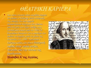 ΘΕΑΤΡΙΚΗ ΚΑΡΙΕΡΑ
 Δεν είναι γνωστό πότε ακριβώς άρχισεΔεν είναι γνωστό πότε ακριβώς άρχισε
να γράφει ο Σαίξπηρ αλλά αναφορέςνα γράφει ο Σαίξπηρ αλλά αναφορές
της εποχής του και αρχείατης εποχής του και αρχεία
παραστάσεων δείχνουν ότι κάποιαπαραστάσεων δείχνουν ότι κάποια
από τα έργα του είχαν ανέβει στηαπό τα έργα του είχαν ανέβει στη
λονδρέζικη σκηνή από το 1592.Οιλονδρέζικη σκηνή από το 1592.Οι
βιογράφοι θεωρούν ότι η καριέρα τουβιογράφοι θεωρούν ότι η καριέρα του
πρέπει να άρχισε μετά τα μέσα τηςπρέπει να άρχισε μετά τα μέσα της
δεκαετίας του 1580. Αργότερα οδεκαετίας του 1580. Αργότερα ο
Σαίξπηρ καθώς και όλη ηΣαίξπηρ καθώς και όλη η θεατρικήθεατρική
ομάδα στην οποία ανήκε,ομάδα στην οποία ανήκε,
τελούσε υπό την εύνοια τηςτελούσε υπό την εύνοια της
βασίλισσαςβασίλισσας
Ελισάβετ Α' της ΑγγλίαςΕλισάβετ Α' της Αγγλίας..
 
