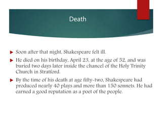 Death
 Soon after that night, Shakespeare felt ill.
 He died on his birthday, April 23, at the age of 52, and was
buried two days later inside the chancel of the Holy Trinity
Church in Stratford.
 By the time of his death at age fifty-two, Shakespeare had
produced nearly 40 plays and more than 150 sonnets. He had
earned a good reputation as a poet of the people.
 