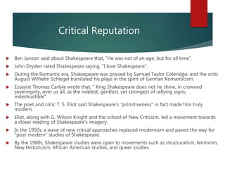 Critical Reputation
 Ben Jonson said about Shakespeare that, "He was not of an age, but for all time".
 John Dryden rated Shakespeare saying, “I love Shakespeare".
 During the Romantic era, Shakespeare was praised by Samuel Taylor Coleridge; and the critic
August Wilhelm Schlegel translated his plays in the spirit of German Romanticism.
 Essayist Thomas Carlyle wrote that, " King Shakespeare does not he shine, in crowned
sovereignty, over us all, as the noblest, gentlest, yet strongest of rallying signs;
indestructible".
 The poet and critic T. S. Eliot said Shakespeare's "primitiveness" in fact made him truly
modern.
 Eliot, along with G. Wilson Knight and the school of New Criticism, led a movement towards
a closer reading of Shakespeare's imagery.
 In the 1950s, a wave of new critical approaches replaced modernism and paved the way for
"post-modern" studies of Shakespeare.
 By the 1980s, Shakespeare studies were open to movements such as structuralism, feminism,
New Historicism, African American studies, and queer studies.
 