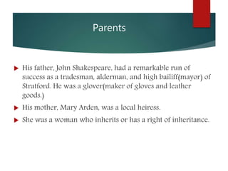 Parents
 His father, John Shakespeare, had a remarkable run of
success as a tradesman, alderman, and high bailiff(mayor) of
Stratford. He was a glover(maker of gloves and leather
goods.)
 His mother, Mary Arden, was a local heiress.
 She was a woman who inherits or has a right of inheritance.
 